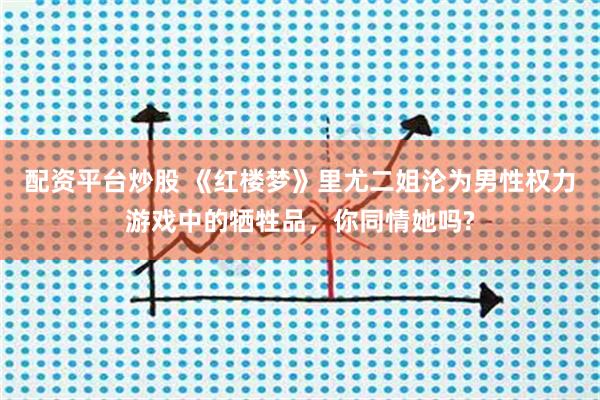 配资平台炒股 《红楼梦》里尤二姐沦为男性权力游戏中的牺牲品，你同情她吗?