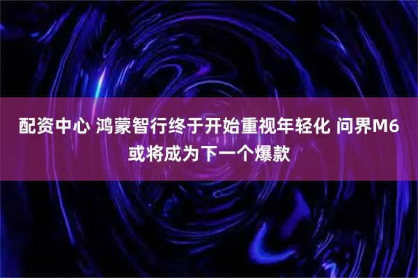 配资中心 鸿蒙智行终于开始重视年轻化 问界M6或将成为下一个爆款