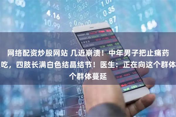 网络配资炒股网站 几近崩溃！中年男子把止痛药当饭吃，四肢长满白色结晶结节！医生：正在向这个群体蔓延