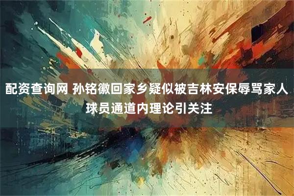 配资查询网 孙铭徽回家乡疑似被吉林安保辱骂家人 球员通道内理论引关注