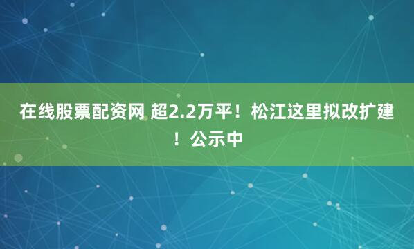 在线股票配资网 超2.2万平！松江这里拟改扩建！公示中