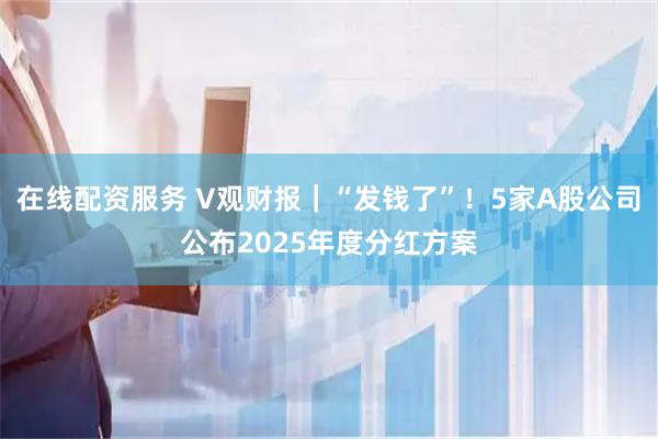在线配资服务 V观财报|“发钱了”!5家A股公司公布2025年度分红方案