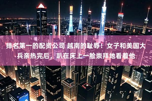 排名第一的配资公司 越南的耻辱！女子和美国大兵亲热完后，趴在床上一脸崇拜地看着他