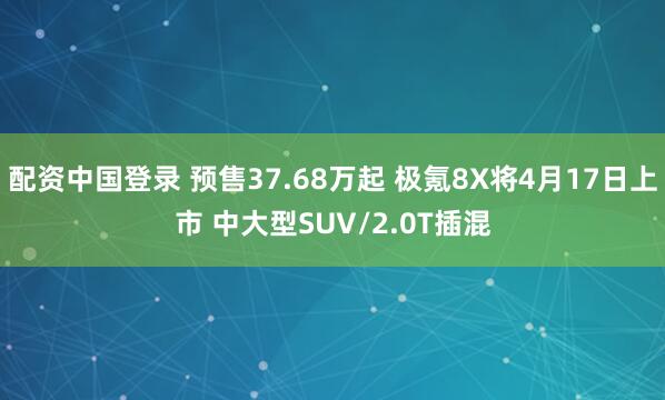 配资中国登录 预售37.68万起 极氪8X将4月17日上市 中大型SUV/2.0T插混