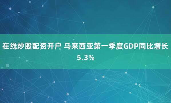 在线炒股配资开户 马来西亚第一季度GDP同比增长5.3%