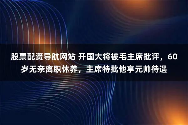 股票配资导航网站 开国大将被毛主席批评，60岁无奈离职休养，主席特批他享元帅待遇