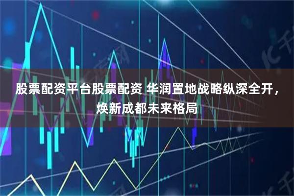股票配资平台股票配资 华润置地战略纵深全开，焕新成都未来格局
