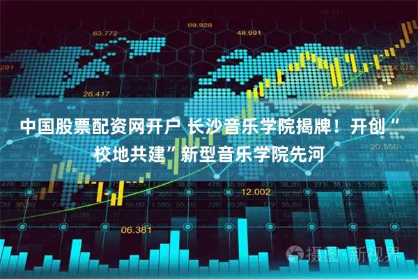 中国股票配资网开户 长沙音乐学院揭牌！开创“校地共建”新型音乐学院先河