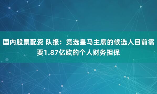 国内股票配资 队报:竞选皇马主席的候选人目前需要1.87亿欧的个人财务担保