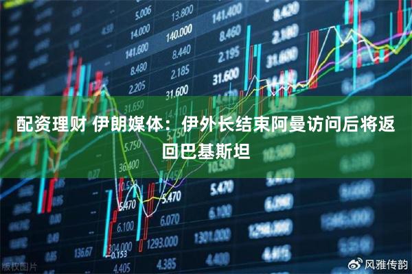 配资理财 伊朗媒体：伊外长结束阿曼访问后将返回巴基斯坦