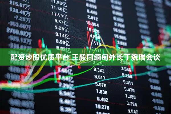 配资炒股优质平台 王毅同缅甸外长丁貌瑞会谈
